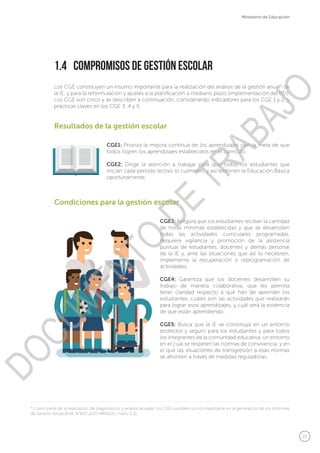 21
Ministerio de Educación
1.4	 Compromisos de Gestión Escolar
Los CGE constituyen un insumo importante para la realización del análisis de la gestión anual4
de
la IE, y para la reformulación y ajustes a la planificación a mediano plazo (implementación del PEI).
Los CGE son cinco y se describen a continuación, considerando indicadores para los CGE 1 y 2, y
prácticas claves en los CGE 3, 4 y 5:
CGE3: Asegura que los estudiantes reciban la cantidad
de horas mínimas establecidas y que se desarrollen
todas las actividades curriculares programadas.
Requiere vigilancia y promoción de la asistencia
puntual de estudiantes, docentes y demás personal
de la IE y, ante las situaciones que así lo necesiten,
implemente la recuperación o reprogramación de
actividades.
CGE4: Garantiza que los docentes desarrollen su
trabajo de manera colaborativa, que les permita
tener claridad respecto a qué han de aprender los
estudiantes, cuáles son las actividades que realizarán
para lograr esos aprendizajes, y cuál será la evidencia
de que están aprendiendo.
CGE5: Busca que la IE se constituya en un entorno
protector y seguro para los estudiantes y para todos
los integrantes de la comunidad educativa, un entorno
en el cual se respeten las normas de convivencia, y en
el que las situaciones de transgresión a esas normas
se afronten a través de medidas reguladoras.
CGE1: Prioriza la mejora continua de los aprendizajes con la meta de que
todos logren los aprendizajes establecidos en el currículo.
CGE2: Dirige la atención a trabajar para que todos los estudiantes que
inician cada periodo lectivo lo culminen, y así terminen la Educación Básica
oportunamente.
Condiciones para la gestión escolar
Resultados de la gestión escolar
4
Como parte de la realización de diagnósticos y análisis anuales, los CGE cumplen un rol importante en la generación de los Informes
de Gestión Anual (R.M. N°657-2017-MINEDU, núm. 5.3).
DOCUMENTO
DE
TRABAJO
 