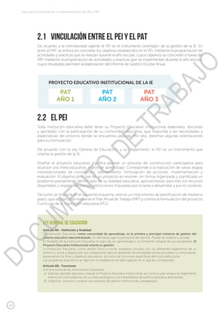 26
Guía para la formulación e implementación del PEI y PAT
2.2	 El PEI
2.1	 Vinculación entre el PEI y el PAT
Toda institución educativa debe tener su Proyecto Educativo Institucional elaborado, discutido
y aprobado con la participación de su comunidad educativa; que responda a las necesidades y
expectativas del entorno donde se encuentra ubicada. Por ello, daremos algunas orientaciones
para su formulación.
De acuerdo con la Ley General de Educación, y su Reglamento, el PEI es un instrumento que
orienta la gestión de la IE.
Diseñar el proyecto educativo significa planear un proceso de construcción participativa para
alcanzar una meta educativa, logros de aprendizaje. Corresponde a la realización de varias etapas
interrelacionadas de concepción, planeamiento, formulación de acciones, implementación y
evaluación. El objetivo principal de un proyecto es resolver, en forma organizada y planificada un
problema previamente identificado en su realidad educativa, aprovechando para ello los recursos
disponibles y respetando ciertas restricciones impuestas por la tarea a desarrollar y por el contexto.
Tal como se muestra en el siguiente esquema, este es un instrumento de planificación de mediano
plazo, que se concreta mediante el Plan Anual de Trabajo (PAT) y orienta la formulación del proyecto
Curricular de la Institución educativa (PCI).
De acuerdo a la normatividad vigente el PEI es el instrumento orientador de la gestión de la IE. En
tanto el PAT se enfoca en concretar los objetivos establecidos en el PEI, mediante la programación de
actividades y prácticas que se realizan durante el año escolar, cuyos objetivos se concretan a través del
PAT mediante la programacion de actividades y practicas que se implementan durante el año escolar,
cuyos resultados permiten la elaboración del Informe de Gestión Escolar Anual.
PAT
AÑO 1
PROYECTO EDUCATIVO INSTITUCIONAL DE LA IE
PAT
AÑO 2
PAT
AÑO 3
Artículo 66.- Definición y finalidad
La Institución Educativa, como comunidad de aprendizaje, es la primera y principal instancia de gestión del
sistema educativo descentralizado. En ella tiene lugar la prestación del servicio. Puede ser pública o privada.
Es finalidad de la Institución Educativa el logro de los aprendizajes y la formación integral de sus estudiantes. El
Proyecto Educativo Institucional orienta su gestión.
La Institución Educativa, como ámbito físico y social, establece vínculos con los diferentes organismos de su
entorno y pone a disposición sus instalaciones para el desarrollo de actividades extracurriculares y comunitarias,
preservando los fines y objetivos educativos, así como las funciones específicas del local institucional.
Los programas educativos se rigen por lo establecido en este capítulo en lo que les corresponde.
Artículo 68.- Funciones
Son funciones de las Instituciones Educativas:
Elaborar, aprobar, ejecutar y evaluar el Proyecto Educativo Institucional, así como su plan anual y su reglamento
interno en concordancia con su línea axiológica y los lineamientos de política educativa pertinentes.
Organizar, conducir y evaluar sus procesos de gestión institucional y pedagógica.
ley general de educación
a)
b)
DOCUMENTO
DE
TRABAJO
 