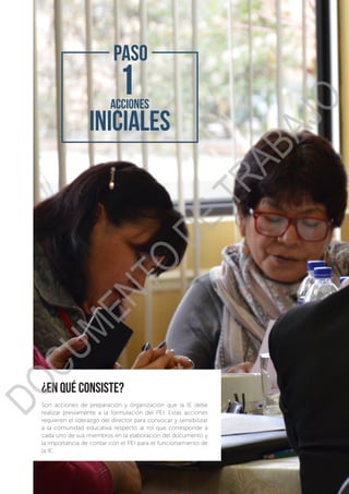 ¿en qué consiste?
Son acciones de preparación y organización que la IE debe
realizar previamente a la formulación del PEI. Estas acciones
requieren el liderazgo del director para convocar y sensibilizar
a la comunidad educativa respecto al rol que corresponde a
cada uno de sus miembros en la elaboración del documento y
la importancia de contar con el PEI para el funcionamiento de
la IE.
PASO
DOCUMENTO
DE
TRABAJO
 