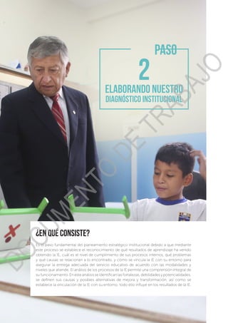 ¿en qué consiste?
Es el paso fundamental del planeamiento estratégico institucional debido a que mediante
este proceso se establece el reconocimiento de qué resultados de aprendizaje ha venido
obtenido la IE, cuál es el nivel de cumplimiento de sus procesos internos, qué problemas
y qué causas se relacionan a lo encontrado, y cómo se vincula la IE con su entorno para
asegurar la entrega adecuada del servicio educativo de acuerdo con las modalidades y
niveles que atiende. El análisis de los procesos de la IE permite una comprensión integral de
su funcionamiento. En este análisis se identifican las fortalezas, debilidades y potencialidades,
se definen sus causas y posibles alternativas de mejora y transformación, así como se
establece la vinculación de la IE con su entorno, todo ello influye en los resultados de la IE.
PASO
ELABORANDO NUESTRO
DIAGNÓSTICO INSTITUCIONAL
DOCUMENTO
DE
TRABAJO
 