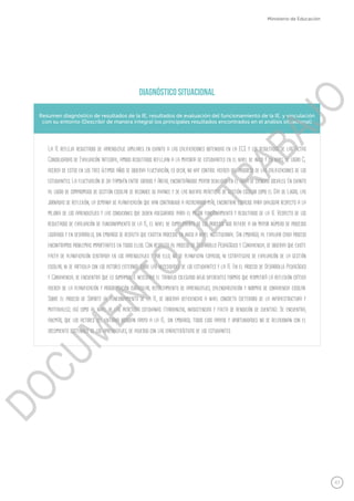 47
Ministerio de Educación
Resumen diagnóstico de resultados de la IE, resultados de evaluación del funcionamiento de la IE, y vinculación
con su entorno (Describir de manera integral los principales resultados encontrados en el análisis situacional)
La IE refleja resultados de aprendizaje similares en cuanto a las calificaciones obtenidas en la ECE y los resultados de las Actas
Consolidadas de Evaluación Integral, ambos resultados reflejan a la mayoría de estudiantes en el nivel de inicio y en nivel de logro C;
acerca de estos en los tres últimos años se observa fluctuación, es decir, no hay control acerca del progreso de las calificaciones de los
estudiantes. La fluctuación se da también entre grados y áreas, encontrándose mayor debilidad en el área de ciencias sociales. En cuanto
al logro de compromisos de gestión escolar se reconoce su avance y de las nuevas prácticas de gestión escolar como el Día de Logro, las
jornadas de reflexión, la semana de planificación que han contribuido a acercarnos más, encontrar espacios para dialogar respecto a la
mejora de los aprendizajes y las condiciones que deben asegurarse para el mejor funcionamiento y resultados de la IE. Respecto de los
resultados de evaluación de funcionamiento de la IE, el nivel de cumplimiento de los procesos nos refiere a un mayor número de procesos
logrados y en desarrollo, sin embargo se resalta que existen procesos en inicio a nivel institucional. Sin embargo, al evaluar cada proceso
encontramos problemas importantes en todos ellos. Con respecto al proceso de Desarrollo Pedagógico y Convivencia, se observa que existe
falta de planificación centrada en los aprendizajes y por ello, no se planifican espacios, ni estrategias de evaluación de la gestión
escolar, ni se articula con los actores externos sobre las necesidades de los estudiantes y la IE. En el proceso de Desarrollo Pedagógico
y Convivencia, se encuentra que es sumamente necesario el trabajo colegiado bajo diferentes formas que permitirá la reflexión crítica
acerca de la planificación y programación curricular, reforzamiento de aprendizajes, calendarización y normas de convivencia escolar.
Sobre el proceso de Soporte al funcionamiento de la IE, se observa deficiencias a nivel concreto (deterioro de la infraestructura y
materiales), así como al nivel de las prácticas cotidianas (tardanzas, inasistencias y falta de rendición de cuentas). Se encuentra,
además, que los actores del entorno brindan apoyo a la IE; sin embargo, todos esos apoyos y oportunidades no se relacionan con el
crecimiento sostenible de los aprendizajes, de acuerdo con las características de los estudiantes.
DIAGNóSTICO SITUACIONAL
DOCUMENTO
DE
TRABAJO
 