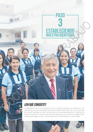 48
Guía para la formulación e implementación del PEI y PAT
¿en qué consiste?
La identidad de la IE es la definición de su modelo educativo en referencia a sus
características y particularidades que la hacen diferente de otras II. EE., y es construída
de manera colectiva con los miembros de la comunidad educativa. Es además, la
manera en que la IE transmite sus principios que rigen su accionar y la imagen hacia
dónde quiere llegar, es decir, cómo quiere la IE ser percibida por la comunidad.
ESTABLECIENDO
NUESTRA IDENTIDAD
PASO
DOCUMENTO
DE
TRABAJO
 