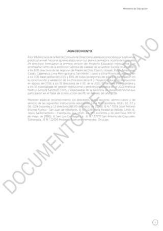5
Ministerio de Educación
A los 98 directivos de la Red de Consulta de Directores Líderes reconocidos por sus buenas
prácticas a nivel nacional quienes elaboraron sus planes de mejora, a partir de los cuales
29 directivos formularon la primera versión del Proyecto Educativo Institucional con
acompañamiento de la Dirección General de Calidad de la Gestión Escolar el año 2015,
a los 600 directivos de las regiones de Madre de Dios, Cusco, Ucayali, Puno, Amazonas,
Callao, Cajamarca, Lima Metropolitana, San Martin, Loreto y Lima Provincias, así también
a los 300 especialistas de UGEL y DRE de todas las regiones del país que participaron en
la construcción y validación de los Procesos de la IE y Proyecto Educativo Institucional
en agosto del 2016, a los 35 directores de II. EE. de la UGEL 02 de Lima Metropolitana y
a los 35 especialistas de gestión institucional y gestión pedagógica de la UGEL Mariscal
Nieto y General Sánchez Cerro y especialistas de la Gerencia de Desarrollo Social que
participaron en el Taller de construcción del PEI en febrero del año 2016.
Merecen especial reconocimiento los directores, plana docente, administrativo y de
servicio de las siguientes instituciones educativas: Lima Metropolitana, UGEL 01, 03 y
06 (129 docentes y 13 directivos [07-09 de marzo de 2016]), IE N.° 7059 José Antonio
Encinas Franco - San Juan de Miraflores, IE N.° 1038 María Parado de Bellido, Lince, IE.
Jesús Sacramentado - Cieneguilla. Ica, UGEL Ica (89 docentes y 14 directivos [09-12
de mayo de 2016]), IE San Luis Gonzaga-Ica, IE N.° 22770 San Antonio de Coprodeli,
Subtanjalla , IE N.° 22526 Medardo Aparcana Hernández, Ocucaje.
AGRADECIMIENTO
DOCUMENTO
DE
TRABAJO
 
