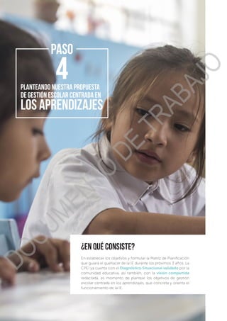 ¿en qué consiste?
En establecer los objetivos y formular la Matriz de Planificación
que guiará el quehacer de la IE durante los próximos 3 años. La
CPEI ya cuenta con el Diagnóstico Situacional validado por la
comunidad educativa, así también, con la visión compartida
redactada, es momento de plantear los objetivos de gestión
escolar centrada en los aprendizajes, que concreta y orienta el
funcionamiento de la IE.
PASO
Planteando NUESTRa propuesta
DE GESTIÓN ESCOLAR CENTRADA EN
LOS APRENDIZAJES
DOCUMENTO
DE
TRABAJO
 