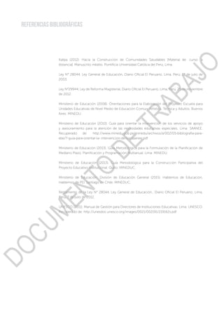 REFERENCIAS BIBLIOGRÁFICAS
Kallpa (2012). Hacia la Construcción de Comunidades Saludables [Material de curso a
distancia]. Manuscrito inédito. Pontificia Universidad Católica del Perú, Lima.
Ley N° 28044, Ley General de Educación, Diario Oficial El Peruano, Lima, Perú, 17 de julio de
2003.
Ley N°29944, Ley de Reforma Magisterial, Diario Oficial El Peruano, Lima, Perú, 25 de noviembre
de 2012.
Ministerio de Educación (2008). Orientaciones para la Elaboración del Proyecto Escuela para
Unidades Educativas de Nivel Medio de Educación Común, Artística, Técnica y Adultos. Buenos
Aires: MINEDU.
Ministerio de Educación (2010). Guía para orientar la intervención de los servicios de apoyo
y asesoramiento para la atención de las necesidades educativas especiales. Lima: SAANEE.
Recuperado de: http://www.minedu.gob.pe/minedu/archivos/a/002/05-bibliografia-para-
ebe/7-guia-para-orientar-la- intervencion-de-los-saanee.pdf
Ministerio de Educación (2013). Guía Metodológica para la Formulación de la Planificación de
Mediano Plazo. Planificación y Programación Multianual. Lima: MINEDU.
Ministerio de Educación (2013). Guía Metodológica para la Construcción Participativa del
Proyecto Educativo Institucional. Quito: MINEDUC.
Ministerio de Educación, División de Educación General (2015). Hablemos de Educación,
Hablemos de PEI. Santiago de Chile: MINEDUC.
Reglamento de la Ley N° 28044, Ley General de Educación., Diario Oficial El Peruano, Lima,
Perú, 7 de julio de 2012.
UNESCO (2011). Manual de Gestión para Directores de Instituciones Educativas. Lima: UNESCO.
Recuperado de: http://unesdoc.unesco.org/images/0021/002191/219162s.pdf
DOCUMENTO
DE
TRABAJO
 