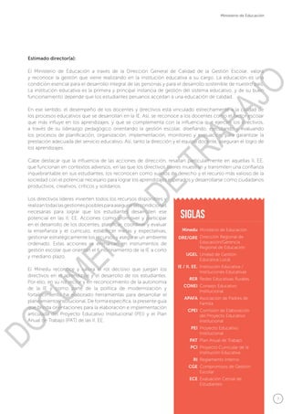 7
Ministerio de Educación
Estimado director(a):
El Ministerio de Educación a través de la Dirección General de Calidad de la Gestión Escolar, valora
y reconoce la gestión que viene realizando en la institución educativa a su cargo. La educación es una
condición esencial para el desarrollo integral de las personas y para el desarrollo sostenible de nuestro país.
La institución educativa es la primera y principal instancia de gestión del sistema educativo, y de su buen
funcionamiento depende que los estudiantes peruanos accedan a una educación de calidad.
En ese sentido, el desempeño de los docentes y directivos está vinculado estrechamente a la calidad de
los procesos educativos que se desarrollan en la IE. Así, se reconoce a los docentes como el factor escolar
que más influye en los aprendizajes, y que se complementa con la influencia que ejercen los directivos,
a través de su liderazgo pedagógico orientando la gestión escolar, diseñando, ejecutando y evaluando
los procesos de planificación, organización, implementación, monitoreo y evaluación, para garantizar la
prestación adecuada del servicio educativo. Así, tanto la dirección y el equipo docente, aseguran el logro de
los aprendizajes.
Cabe destacar que la influencia de las acciones de dirección, resaltan particularmente en aquellas II. EE.
que funcionan en contextos adversos, en las que los directivos líderes muestran y transmiten una confianza
inquebrantable en sus estudiantes, los reconocen como sujetos de derecho y el recurso más valioso de la
sociedad con el potencial necesario para lograr los aprendizajes esperados y desarrollarse como ciudadanos
productivos, creativos, críticos y solidarios.
Los directivos líderes invierten todos los recursos disponibles y
realizantodaslasgestionesposiblesparaasegurarlascondiciones
necesarias para lograr que los estudiantes desarrollen ese
potencial en las II. EE. Acciones como promover y participar
en el desarrollo de los docentes, planificar, coordinar y evaluar
la enseñanza y el currículo, establecer metas y expectativas,
gestionar estratégicamente los recursos y asegurar un ambiente
ordenado. Estas acciones se enmarcan en instrumentos de
gestión escolar que orientan el funcionamiento de la IE a corto
y mediano plazo.
El Minedu reconoce y valora el rol decisivo que juegan los
directivos en el aprendizaje y el desarrollo de los estudiantes.
Por ello, en su rol rector y en reconocimiento de la autonomía
de la IE y como parte de la política de modernización y
fortalecimiento ha elaborado herramientas para desarrollar el
planeamiento institucional. De forma específica, la presente guía
que brinda orientaciones para la elaboración e implementación
articulada del Proyecto Educativo Institucional (PEI) y el Plan
Anual de Trabajo (PAT) de las II. EE.
Minedu
DRE/GRE
UGEL
IE / II. EE.
RER
CONEI
APAFA
CPEI
PEI
PAT
PCI
RI
CGE
ECE
Ministerio de Educación
Dirección Regional de
Educación/Gerencia
Regional de Educación
Unidad de Gestión
Educativa Local
Institución Educativa /
Instituciones Educativas
Redes Educativas Rurales
Consejo Educativo
Institucional
Asociación de Padres de
Familia
Comisión de Elaboración
del Proyecto Educativo
Institucional
Proyecto Educativo
Institucional
Plan Anual de Trabajo
Proyecto Curricular de la
Institución Educativa
Reglamento Interno
Compromisos de Gestión
Escolar
Evaluación Censal de
Estudiantes
siglas
DOCUMENTO
DE
TRABAJO
 