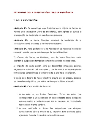 ESTATUTOS DE LA INSTITUCIÓN LIBRE DE ENSEÑANZA
I. DE LA ASOCIACIÓN:
-Artículo 1º. Se constituye una Sociedad cuyo objeto es fundar en
Madrid una Institución Libre de Enseñanza, consagrada al cultivo y
propagación de la ciencia en sus diversos órdenes.
-Artículo 2º. La Junta Directiva acordará la traslación de la
Institución a otra localidad si lo creyere necesario.
-Artículo 3º. Para pertenecer a la Asociación se necesita inscribirse
como Accionista previa admisión por la Junta Directiva.
El número de Socios es ilimitado; pero la Junta Directiva podrá
acordar la suspensión temporal o indefinida de las inscripciones.
El importe de cada acción será de doscientas cincuenta pesetas
pagadera a voluntad del suscriptor , por lo menos en cuatro plazos
trimestrales consecutivos a contar desde el día de la inscripción.
El socio que dejare de hacer efectivo alguno de los plazos, perderá
los derechos adquiridos por virtud de los que hubiese abonado.
-Artículo 4º. Cada acción da derecho:
1. A un voto en las Juntas Generales. Todos los votos que
correspondan a un Accionista en este concepto podrá delegarse
en otro socio; y cualquiera que sea su número, se computarán
todos en el mismo sentido.
2. A una matrícula en todas las asignaturas que designe,
satisfaciendo sólo la mitad de su importe. Este derecho podrá
ejercerse durante tres años consecutivos o no.
 