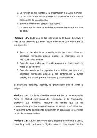5. La revisión de las cuentas y su presentación a la Junta General.
6. La distribución de fondos y todo lo concerniente a los medios
económicos de la Asociación.
7. El nombramiento del personal subalterno.
8. La adopción de cuantas medidas sean conducentes a los fines
de ésta.
-Artículo 10º. Cada uno de los individuos de la Junta Directiva, a
más de los derechos que como Socio le correspondan, disfrutará de
los siguientes:
1. Asistir a las elecciones y conferencias de todas clases sin
satisfacer retribución alguna, aunque se inscribiese en la
matricula como alumno.
2. Conceder una matrícula en cada asignatura, dispensando la
mitad de su importe.
3. Conceder asimismo dos papeletas transmisibles para asistir, sin
satisfacer retribución alguna, a las conferencias y cursos
breves, y otras dos para la Biblioteca y las colecciones.
El Secretario percibirá, además, la gratificación que la Junta le
asigne.
-Artículo 11º. La Junta Directiva nombrará Socios corresponsales
fuera de Madrid encargados de representar a la Corporación,
promover sus intereses, recaudar los fondos que se les
encomendaren y recibir los donativos que se hicieren a la Institución.
A la misma Junta corresponde determinar en cada caso los derechos
de los Socios de esta clase.
-Artículo 12º. La Junta Directiva podrá disponer libremente la venta,
permuta y cesión de todos los objetos donados; mas respecto de los
 