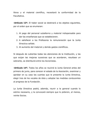 libros y el material científico, necesitará la conformidad de la
Facultativa.
-Artículo 13º. El haber social se destinará a los objetos siguientes,
por el orden que se enumeran:
1. Al pago del personal subalterno y material indispensable para
dar las enseñanzas que se establecieren.
2. A satisfacer a los Profesores la remuneración que la Junta
Directiva señale.
3. Al aumento del material y demás gastos científicos.
Si después de cubiertas todas las atenciones de la Institución, y las
que exijan las mejoras sucesivas que se acordaren, resultase un
sobrante, se distribuirá entre los Accionistas.
-Artículo 14º. Todos los años se reunirá la Junta General antes del
primero de junio, para conocer el estado de la Asociación, examinar y
aprobar en su caso las cuentas que le presente la Junta Directiva,
elegir tres de los vocales de ésta y adoptar las medidas conducentes
al progreso de la Fundación.
La Junta Directiva podrá, además, reunir a la general cuando lo
estime necesario, y la convocará siempre que lo pidieren, al menos,
veinte Socios.
 
