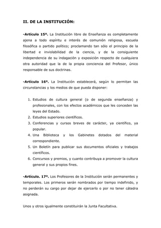 II. DE LA INSTITUCIÓN:
-Artículo 15º. La Institución libre de Enseñanza es completamente
ajena a todo espíritu e interés de comunión religiosa, escuela
filosófica o partido político; proclamando tan sólo el principio de la
libertad e inviolabilidad de la ciencia, y de la consiguiente
independencia de su indagación y exposición respecto de cualquiera
otra autoridad que la de la propia conciencia del Profesor, único
responsable de sus doctrinas.
-Artículo 16º. La Institución establecerá, según lo permitan las
circunstancias y los medios de que pueda disponer:
1. Estudios de cultura general (o de segunda enseñanza) y
profesionales, con los efectos académicos que les conceden las
leyes del Estado.
2. Estudios superiores científicos.
3. Conferencias y cursos breves de carácter, ya científico, ya
popular.
4. Una Biblioteca y los Gabinetes dotados del material
correspondiente.
5. Un Boletín para publicar sus documentos oficiales y trabajos
científicos.
6. Concursos y premios, y cuanto contribuya a promover la cultura
general y sus propios fines.
-Artículo. 17º. Los Profesores de la Institución serán permanentes y
temporales. Los primeros serán nombrados por tiempo indefinido, y
no perderán su cargo por dejar de ejercerlo o por no tener cátedra
asignada.
Unos y otros igualmente constituirán la Junta Facultativa.
 