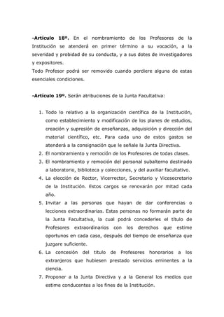 -Artículo 18º. En el nombramiento de los Profesores de la
Institución se atenderá en primer término a su vocación, a la
severidad y probidad de su conducta, y a sus dotes de investigadores
y expositores.
Todo Profesor podrá ser removido cuando perdiere alguna de estas
esenciales condiciones.
-Artículo 19º. Serán atribuciones de la Junta Facultativa:
1. Todo lo relativo a la organización científica de la Institución,
como establecimiento y modificación de los planes de estudios,
creación y supresión de enseñanzas, adquisición y dirección del
material científico, etc. Para cada uno de estos gastos se
atenderá a la consignación que le señale la Junta Directiva.
2. El nombramiento y remoción de los Profesores de todas clases.
3. El nombramiento y remoción del personal subalterno destinado
a laboratorio, biblioteca y colecciones, y del auxiliar facultativo.
4. La elección de Rector, Vicerrector, Secretario y Vicesecretario
de la Institución. Estos cargos se renovarán por mitad cada
año.
5. Invitar a las personas que hayan de dar conferencias o
lecciones extraordinarias. Estas personas no formarán parte de
la Junta Facultativa, la cual podrá concederles el título de
Profesores extraordinarios con los derechos que estime
oportunos en cada caso, después del tiempo de enseñanza que
juzgare suficiente.
6. La concesión del titulo de Profesores honorarios a los
extranjeros que hubiesen prestado servicios eminentes a la
ciencia.
7. Proponer a la Junta Directiva y a la General los medios que
estime conducentes a los fines de la Institución.
 