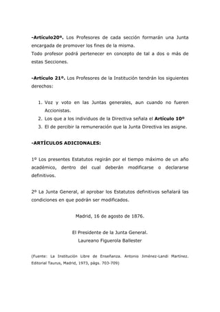 -Artículo20º. Los Profesores de cada sección formarán una Junta
encargada de promover los fines de la misma.
Todo profesor podrá pertenecer en concepto de tal a dos o más de
estas Secciones.
-Artículo 21º. Los Profesores de la Institución tendrán los siguientes
derechos:
1. Voz y voto en las Juntas generales, aun cuando no fueren
Accionistas.
2. Los que a los individuos de la Directiva señala el Artículo 10º
3. El de percibir la remuneración que la Junta Directiva les asigne.
-ARTÍCULOS ADICIONALES:
1º Los presentes Estatutos regirán por el tiempo máximo de un año
académico, dentro del cual deberán modificarse o declararse
definitivos.
2º La Junta General, al aprobar los Estatutos definitivos señalará las
condiciones en que podrán ser modificados.
Madrid, 16 de agosto de 1876.
El Presidente de la Junta General.
Laureano Figuerola Ballester
(Fuente: La Institución Libre de Enseñanza. Antonio Jiménez-Landi Martínez.
Editorial Taurus, Madrid, 1973, págs. 703-709)
 