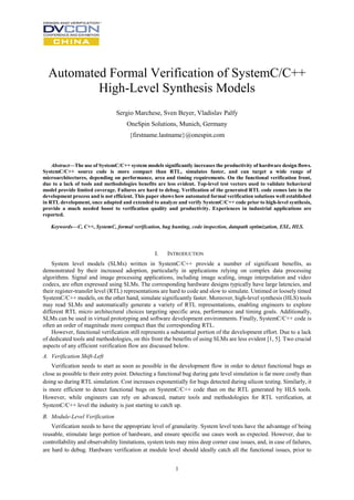 1
Automated Formal Verification of SystemC/C++
High-Level Synthesis Models
Sergio Marchese, Sven Beyer, Vladislav Palfy
OneSpin Solutions, Munich, Germany
{firstname.lastname}@onespin.com
Abstract—The use of SystemC/C++ system models significantly increases the productivity of hardware design flows.
SystemC/C++ source code is more compact than RTL, simulates faster, and can target a wide range of
microarchitectures, depending on performance, area and timing requirements. On the functional verification front,
due to a lack of tools and methodologies benefits are less evident. Top-level test vectors used to validate behavioral
model provide limited coverage. Failures are hard to debug. Verification of the generated RTL code comes late in the
development process and is not efficient. This paper shows how automated formal verification solutions well established
in RTL development, once adapted and extended to analyze and verify SystemC/C++ code prior to high-level synthesis,
provide a much needed boost to verification quality and productivity. Experiences in industrial applications are
reported.
Keywords—C, C++, SystemC, formal verification, bug hunting, code inspection, datapath optimization, ESL, HLS.
I. INTRODUCTION
System level models (SLMs) written in SystemC/C++ provide a number of significant benefits, as
demonstrated by their increased adoption, particularly in applications relying on complex data processing
algorithms. Signal and image processing applications, including image scaling, image interpolation and video
codecs, are often expressed using SLMs. The corresponding hardware designs typically have large latencies, and
their register-transfer level (RTL) representations are hard to code and slow to simulate. Untimed or loosely timed
SystemC/C++ models, on the other hand, simulate significantly faster. Moreover, high-level synthesis (HLS) tools
may read SLMs and automatically generate a variety of RTL representations, enabling engineers to explore
different RTL micro architectural choices targeting specific area, performance and timing goals. Additionally,
SLMs can be used in virtual prototyping and software development environments. Finally, SystemC/C++ code is
often an order of magnitude more compact than the corresponding RTL.
However, functional verification still represents a substantial portion of the development effort. Due to a lack
of dedicated tools and methodologies, on this front the benefits of using SLMs are less evident [1, 5]. Two crucial
aspects of any efficient verification flow are discussed below.
A. Verification Shift-Left
Verification needs to start as soon as possible in the development flow in order to detect functional bugs as
close as possible to their entry point. Detecting a functional bug during gate level simulation is far more costly than
doing so during RTL simulation. Cost increases exponentially for bugs detected during silicon testing. Similarly, it
is more efficient to detect functional bugs on SystemC/C++ code than on the RTL generated by HLS tools.
However, while engineers can rely on advanced, mature tools and methodologies for RTL verification, at
SystemC/C++ level the industry is just starting to catch up.
B. Module-Level Verification
Verification needs to have the appropriate level of granularity. System level tests have the advantage of being
reusable, stimulate large portion of hardware, and ensure specific use cases work as expected. However, due to
controllability and observability limitations, system tests may miss deep corner case issues, and, in case of failures,
are hard to debug. Hardware verification at module level should ideally catch all the functional issues, prior to
 