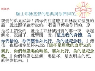 牧師說:
願主耶穌基督的恩典與你們同在。
親愛的弟兄姊妹！請你們注意聽主耶穌設立聖餐的
話，就是照保羅所說的:「我當日傳給你們的，原
是從主領受的，就是主耶穌被出賣的那一夜，拿起
餅來，祝謝了，就擘開，說:『這是我的身體， 為
你們捨的，你們應當如此行，為的是紀念我。』飯
後，也照樣拿起杯來,說:『這杯是用我的血所立的
新約，你們每逢喝的時候，要如此行，為的是紀念
我。』你們每逢吃這餅，喝這杯，是表明主的死，
直等到他來。」
 