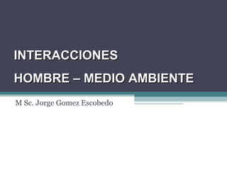 M Sc. Jorge Gomez Escobedo
INTERACCIONESINTERACCIONES
HOMBRE – MEDIO AMBIENTEHOMBRE – MEDIO AMBIENTE
 