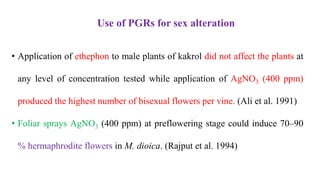 • Application of ethephon to male plants of kakrol did not affect the plants at
any level of concentration tested while application of AgNO3 (400 ppm)
produced the highest number of bisexual flowers per vine. (Ali et al. 1991)
• Foliar sprays AgNO3 (400 ppm) at preflowering stage could induce 70–90
% hermaphrodite flowers in M. dioica. (Rajput et al. 1994)
Use of PGRs for sex alteration
 