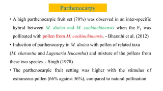 • A high parthenocarpic fruit set (70%) was observed in an inter-specific
hybrid between M. dioica and M. cochinchinensis when the F1 was
pollinated with pollen from M. cochinchinensis. - Bharathi et al. (2012)
• Induction of parthenocarpy in M. dioica with pollen of related taxa
(M. charantia and Lagenaria leucantha) and mixture of the pollens from
these two species. - Singh (1978)
• The parthenocarpic fruit setting was higher with the stimulus of
extraneous pollen (66% against 36%), compared to natural pollination
Parthenocarpy
 