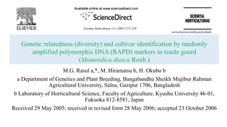 Genetic relatedness (diversity) and cultivar identification by randomly
amplified polymorphic DNA (RAPD) markers in teasle gourd
(Momordica dioica Roxb.)
M.G. Rasul a,*, M. Hiramatsu b, H. Okubo b
a Department of Genetics and Plant Breeding, Bangabandhu Sheikh Mujibur Rahman
Agricultural University, Salna, Gazipur 1706, Bangladesh
b Laboratory of Horticultural Science, Faculty of Agriculture, Kyushu University 46-01,
Fukuoka 812-8581, Japan
Received 29 May 2005; received in revised form 28 May 2006; accepted 23 October 2006
 