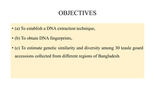 OBJECTIVES
• (a) To establish a DNA extraction technique,
• (b) To obtain DNA fingerprints,
• (c) To estimate genetic similarity and diversity among 30 teasle gourd
accessions collected from different regions of Bangladesh.
 