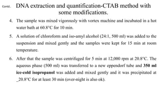 DNA extraction and quantification-CTAB method with
some modifications.
4. The sample was mixed vigorously with vortex machine and incubated in a hot
water bath at 60.8°C for 10 min.
5. A solution of chloroform and iso-amyl alcohol (24:1, 500 ml) was added to the
suspension and mixed gently and the samples were kept for 15 min at room
temperature.
6. After that the sample was centrifuged for 5 min at 12,000 rpm at 20.8°C. The
aqueous phase (500 ml) was transferred to a new eppendorf tube and 350 ml
ice-cold isopropanol was added and mixed gently and it was precipitated at
_20.8°C for at least 30 min (over-night is also ok).
Contd..
 