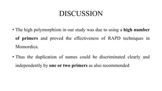 DISCUSSION
• The high polymorphism in our study was due to using a high number
of primers and proved the effectiveness of RAPD techniques in
Momordica.
• Thus the duplication of names could be discriminated clearly and
independently by one or two primers as also recommended
 