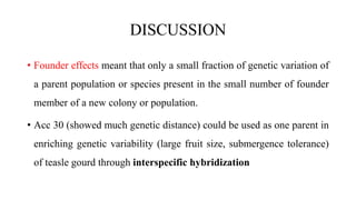 DISCUSSION
• Founder effects meant that only a small fraction of genetic variation of
a parent population or species present in the small number of founder
member of a new colony or population.
• Acc 30 (showed much genetic distance) could be used as one parent in
enriching genetic variability (large fruit size, submergence tolerance)
of teasle gourd through interspecific hybridization
 