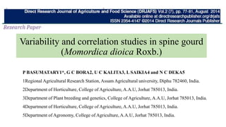 Variability and correlation studies in spine gourd
(Momordica dioica Roxb.)
P BASUMATARY1*, G C BORA2, U C KALITA3, L SAIKIA4 and N C DEKA5
1Regional Agricultural Research Station, Assam Agricultural university, Diphu 782460, India.
2Department of Horticulture, College of Agriculture, A.A.U, Jorhat 785013, India.
3Department of Plant breeding and genetics, College of Agriculture, A.A.U, Jorhat 785013, India.
4Department of Horticulture, College of Agriculture, A.A.U, Jorhat 785013, India.
5Department of Agronomy, College of Agriculture, A.A.U, Jorhat 785013, India.
 