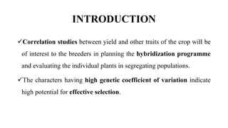 INTRODUCTION
Correlation studies between yield and other traits of the crop will be
of interest to the breeders in planning the hybridization programme
and evaluating the individual plants in segregating populations.
The characters having high genetic coefficient of variation indicate
high potential for effective selection.
 