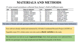 MATERIALS AND METHODS
15 spine gourd germplasm collected from farmer’s field of different parts
The tubers of female and male genotypes (SPG-05 ) were planted at the ratio of 10:1 to ensure better fertilization.
Four cultivars already studied and maintained by All India Coordinated Research Project (AICRP) on
Vegetable crops (VC), Jorhat centre were also used as check varieties in the study.
The experiment was laid out as per Augmented design where check genotypes were replicated thrice
and the test genotypes were kept unreplicated and distributed unequally in the blocks.
 