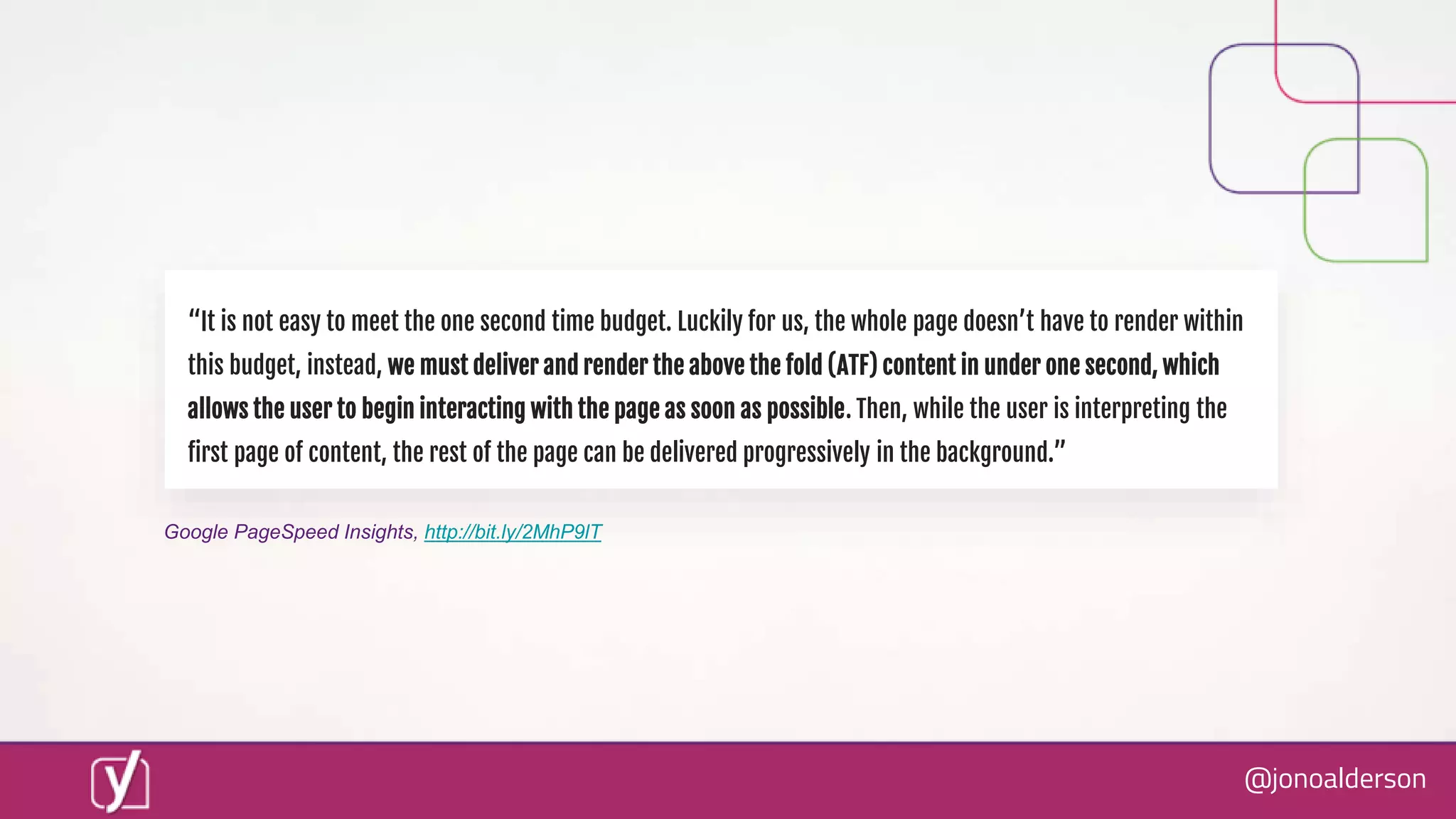 @jonoalderson
“It is not easy to meet the one second time budget. Luckily for us, the whole page doesn’t have to render within
this budget, instead, we must deliver and render the above the fold (ATF) content in under one second, which
allows the user to begin interacting with the page as soon as possible. Then, while the user is interpreting the
first page of content, the rest of the page can be delivered progressively in the background.”
Google PageSpeed Insights, http://bit.ly/2MhP9lT
 