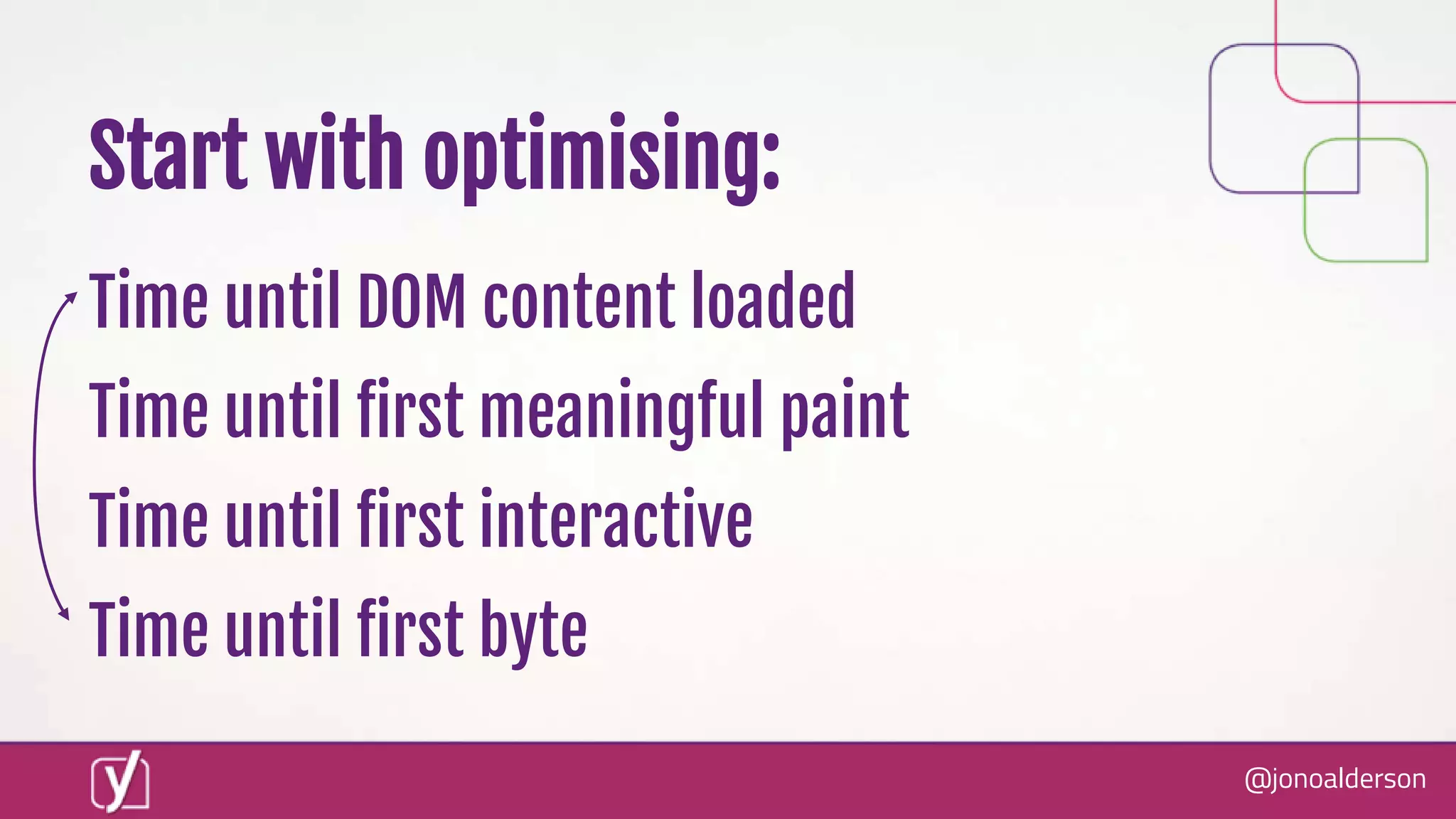@jonoalderson
Start with optimising:
Time until DOM content loaded
Time until first meaningful paint
Time until first interactive
Time until first byte
 