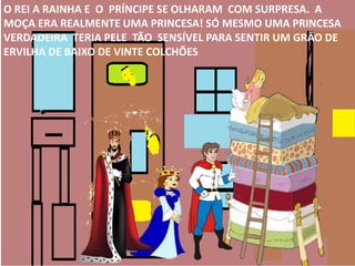 O REI A RAINHA E O PRÍNCIPE SE OLHARAM COM SURPRESA. A
MOÇA ERA REALMENTE UMA PRINCESA! SÓ MESMO UMA PRINCESA
VERDADEIRA TERIA PELE TÃO SENSÍVEL PARA SENTIR UM GRÃO DE
ERVILHA DE BAIXO DE VINTE COLCHÕES
 