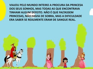 VIAJOU PELO MUNDO INTEIRO A PROCURA DA PRINCESA
DOS SEUS SONHOS, MAS TODAS AS QUE ENCONTRAVA
TINHAM ALGUM DEFEITO. NÃO É QUE FALTASSEM
PRINCESAS, NÃO:HAVIA DE SOBRA, MAS A DIFICULDADE
ERA SABER SE REALMENTE ERAM DE SANGUE REAL.
 