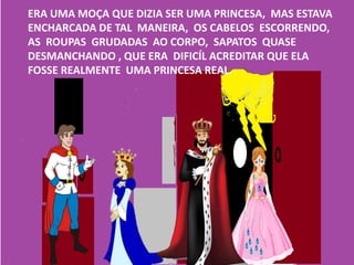 ERA UMA MOÇA QUE DIZIA SER UMA PRINCESA, MAS ESTAVA
ENCHARCADA DE TAL MANEIRA, OS CABELOS ESCORRENDO,
AS ROUPAS GRUDADAS AO CORPO, SAPATOS QUASE
DESMANCHANDO , QUE ERA DIFICÍL ACREDITAR QUE ELA
FOSSE REALMENTE UMA PRINCESA REAL.
 