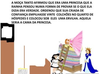 A MOÇA TANTO AFIRMOU QUE ERA UMA PRINCESA QUE A
RAINHA PENSOU NUMA FORMA DE PROVAR SE O QUE ELA
DIZIA ERA VERDADE. ORDENOU QUE SUA CRIADA DE
CONFIANÇA EMPILHASSE VINTE COLCHÕES NO QUARTO DE
HÓSPEDES E COLOCOU SOB ELES UMA ERVILHA. AQUELA
SERIA A CAMA DA PRINCESA.
 
