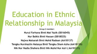 Education in Ethnic
Relationship in Malaysia
Group 2 member:
Nurul Farhana Binti Mat Yazik (SB16045)
Nur Balkis Binti Hassan (SB18025)
Najwa Maisarah Binti Mohd Radoan (AA18137)
Tengku Nurshazlin Natasya Binti Tengku Sham Azha (AA18135)
Nik Nur Nadia Shahera Binti Nik Muhd Nur Azri ( AA18131)
 