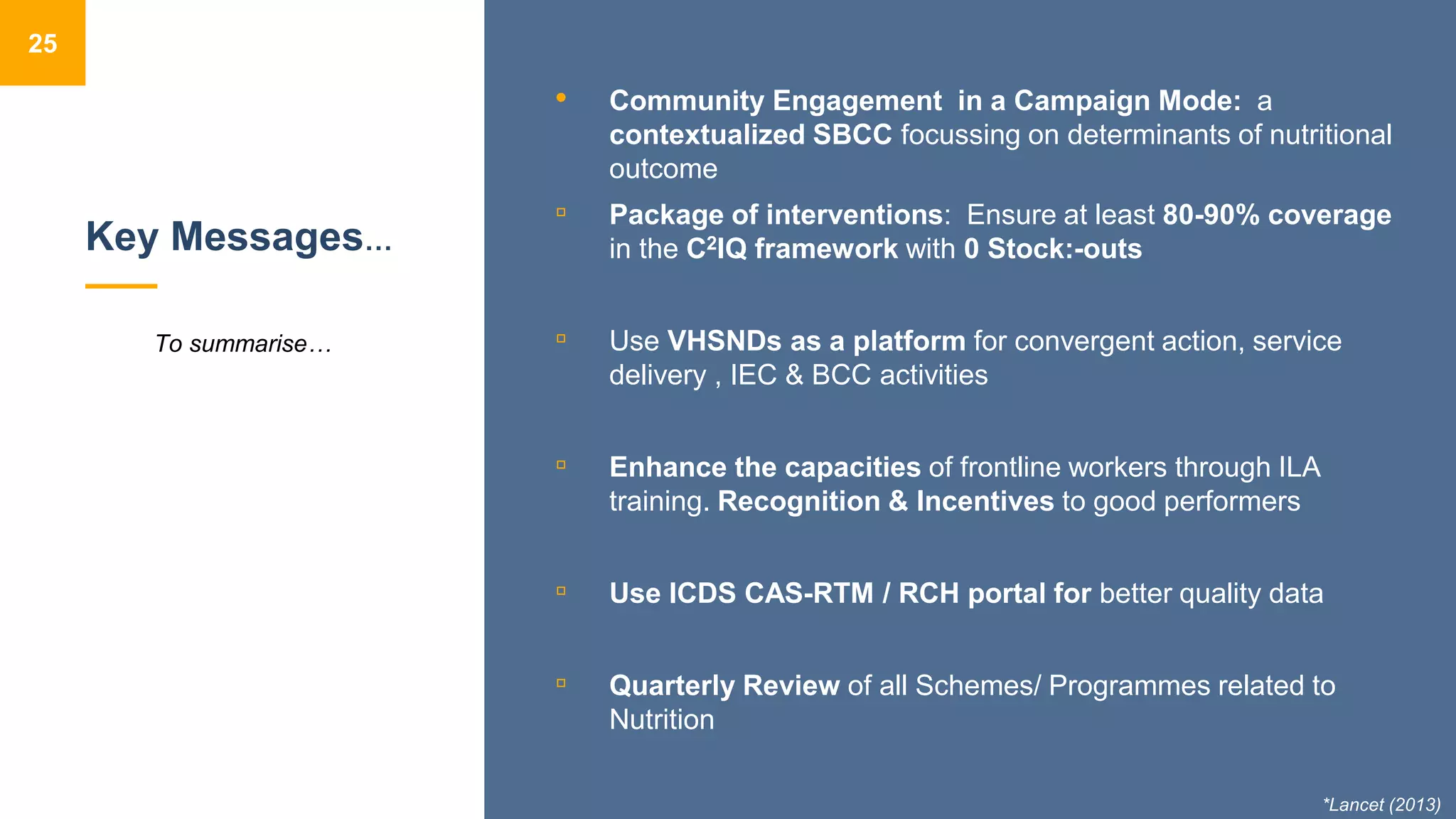 Key Messages…
• Community Engagement in a Campaign Mode: a
contextualized SBCC focussing on determinants of nutritional
outcome
▫ Package of interventions: Ensure at least 80-90% coverage
in the C2IQ framework with 0 Stock:-outs
▫ Use VHSNDs as a platform for convergent action, service
delivery , IEC & BCC activities
▫ Enhance the capacities of frontline workers through ILA
training. Recognition & Incentives to good performers
▫ Use ICDS CAS-RTM / RCH portal for better quality data
▫ Quarterly Review of all Schemes/ Programmes related to
Nutrition
25
To summarise…
*Lancet (2013)
 