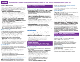 Recommended Child and Adolescent Immunization Schedule for ages 18 years or younger, United States, 2023
Notes
y Mother is HBsAg-unknown
If other evidence suggestive of maternal hepatitis B infection
exists (e.g., presence of HBV DNA, HBeAg-positive, or mother
known to have chronic hepatitis B infection), manage infant
as if mother is HBsAg-positive
- Birth dose (monovalent HepB vaccine only):
 Birth weight ≥2,000 grams: administer HepB vaccine
within 12 hours of birth. Determine mother’s HBsAg status
as soon as possible. If mother is determined to be HBsAg-
positive, administer HBIG as soon as possible (in separate
limb), but no later than 7 days of age.
 Birth weight 2,000 grams: administer HepB vaccine
and HBIG (in separate limbs) within 12 hours of birth.
Administer 3 additional doses of HepB vaccine beginning
at age 1 month (total of 4 doses)
- Final (3rd or 4th) dose: administer at age 6 months
(minimum age 24 weeks)
- If mother is determined to be HBsAg-positive or if status
remains unknown, test for HBsAg and anti-HBs at
age 9–12 months. If HepB series is delayed, test 1–2 months
after final dose. Do not test before age 9 months.
Catch-up vaccination
y Unvaccinated persons should complete a 3-dose series at
0, 1–2, 6 months. See Table 2 for minimum intervals
y Adolescents age 11–15 years may use an alternative
2-dose schedule with at least 4 months between doses
(adult formulation Recombivax HB® only).
y Adolescents age 18 years or older may receive:
- Heplisav-B®: 2-dose series at least 4 weeks apart
- PreHevbrio®: 3-dose series at 0, 1, and 6 months
- Combined HepA and HepB vaccine, Twinrix®: 3-dose series
(0, 1, and 6 months) or 4-dose series (3 doses at 0, 7, and
21–30 days, followed by a booster dose at 12 months).
Special situations
y Revaccination is not generally recommended for persons
with a normal immune status who were vaccinated as infants,
children, adolescents, or adults.
y Post-vaccination serology testing and revaccination
(if anti-HBs  10mlU/mL) is recommended for certain
populations, including:
- Infants born to HBsAg-positive mothers
- Persons who are predialysis or on maintenance dialysis
- Other immunocompromised persons
- For detailed revaccination recommendations, see www.cdc.
gov/vaccines/hcp/acip-recs/vacc-specific/hepb.html.
Note: Heplisav-B and PreHevbrio are not recommended in
pregnancy due to lack of safety data in pregnant persons
Human papillomavirus vaccination
(minimum age: 9 years)
Routine and catch-up vaccination
y HPV vaccination routinely recommended at age 11–12 years
(can start at age 9 years) and catch-up HPV vaccination
recommended for all persons through age 18 years if not
adequately vaccinated
y 2- or 3-dose series depending on age at initial vaccination:
- Age 9–14 years at initial vaccination: 2-dose series at 0,
6–12 months (minimum interval: 5 months; repeat dose if
administered too soon)
- Age 15 years or older at initial vaccination: 3-dose series
at 0, 1–2 months, 6 months (minimum intervals: dose 1 to
dose 2: 4 weeks / dose 2 to dose 3: 12 weeks / dose 1 to dose
3: 5 months; repeat dose if administered too soon)
y Interrupted schedules: If vaccination schedule is
interrupted, the series does not need to be restarted.
y No additional dose recommended when any HPV vaccine
series has been completed using the recommended dosing
intervals.
Special situations
y Immunocompromising conditions, including HIV
infection: 3-dose series, even for those who initiate
vaccination at age 9 through 14 years.
y History of sexual abuse or assault: Start at age 9 years
y Pregnancy: Pregnancy testing not needed before
vaccination; HPV vaccination not recommended
until after pregnancy; no intervention needed if
vaccinated while pregnant
Influenza vaccination
(minimum age: 6 months [IIV], 2 years [LAIV4],
18 years [recombinant influenza vaccine, RIV4])
Routine vaccination
y Use any influenza vaccine appropriate for age and health
status annually:
- 2 doses, separated by at least 4 weeks, for children age
6 months–8 years who have received fewer than
2 influenza vaccine doses before July 1, 2022, or
whose influenza vaccination history is unknown
(administer dose 2 even if the child turns 9 between
receipt of dose 1 and dose 2)
- 1 dose for children age 6 months–8 years who
have received at least 2 influenza vaccine doses
before July 1, 2022
- 1 dose for all persons age 9 years or older
y For the 2022-2023 season, see www.cdc.gov/mmwr/
volumes/71/rr/rr7101a1.htm.
y For the 2023–24 season, see the 2023–24 ACIP influenza
vaccine recommendations.
Special situations
y Egg allergy, hives only: Any influenza vaccine appropriate
for age and health status annually
y Egg allergy with symptoms other than hives
(e.g., angioedema, respiratory distress) or required
epinephrine or another emergency medical intervention: Any
influenza vaccine appropriate for age and health status may
be administered. If using egg-based IIV4 or LAIV4, administer
in medical setting under supervision of health care provider
who can recognize and manage severe allergic reactions.
y Severe allergic reaction (e.g., anaphylaxis) to a vaccine
component or a previous dose of any influenza vaccine:
see Appendix listing contraindications and precautions
y Close contacts (e.g., caregivers, healthcare personnel)
of severely immunosuppressed persons who require a
protected environment: these persons should not receive
LAIV4. If LAIV4 is given, they should avoid contact with/
caring for such immunosuppressed persons for 7 days after
vaccination.
Measles, mumps, and rubella vaccination

(minimum age: 12 months for routine vaccination)
Routine vaccination
y 2-dose series at age 12–15 months, age 4–6 years
y MMR or MMRV may be administered
Note: For dose 1 in children age 12–47 months, it is
recommended to administer MMR and varicella vaccines
separately. MMRV may be used if parents or caregivers
express a preference.
Catch-up vaccination
y Unvaccinated children and adolescents: 2-dose series
at least 4 weeks apart
y The maximum age for use of MMRV is 12 years.
y Minimum interval between MMRV doses: 3 months
 