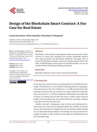 Journal of Information Security, 2018, 9, 177-190
http://www.scirp.org/journal/jis
ISSN Online: 2153-1242
ISSN Print: 2153-1234
Design of the Blockchain Smart Contract: A Use
Case for Real Estate
Ioannis Karamitsos1, Maria Papadaki2, Nedaa Baker Al Barghuthi2
1
Rochester Institute of Technology, Dubai, UAE
2
British University of Dubai, Dubai, UAE
Abstract
Blockchain is a fast-disruptive technology becoming a key instrument in share
economy. In recent years, Blockchain has received considerable attention
from many researchers and government institutions. This paper aims to
present the Blockchain and smart contract for a specific domain which is real
estate. A detailed design of smart contract is presented and then a use case for
renting residential and business buildings is examined.
Keywords
Blockchain, Ethereum, Smart Contract, Smart City, Real Estate
1. Introduction
In the recent years, there has been an increasing interest in the Blockchain tech-
nology. The Blockchain is a novel disruptive technology based on cryptography.
It has been known of the work of Nakamoto [1] in 2008 who showed how this
technology can become the core component to support transactions of the digi-
tal currency (bitcoin) [2]. With the introduction of Blockchain, many fields such
as finance, accounting, and real estate will receive a positive impact using the
benefits of this technology. One area in which blockchain technology could play
a vital role is real estate and smart cities.
Globally, real estate is undergoing a major evolution and transformation to-
wards smart cities. Smart cities are being developed and a plethora of network,
services, and transactions are integrated into the city planning initially and daily
use. It is anticipated that the evolution of technology, not only improves life, for
example for tenants or office workers, but also enhances building performance
and sustainable energy.
How to cite this paper: Karamitsos, I.,
Papadaki, M. and Al Barghuthi, N.B. (2018)
Design of the Blockchain Smart Contract:
A Use Case for Real Estate. Journal of In-
formation Security, 9, 177-190.
https://doi.org/10.4236/jis.2018.93013
Received: April 10, 2018
Accepted: June 26, 2018
Published: June 29, 2018
Copyright © 2018 by authors and
Scientific Research Publishing Inc.
This work is licensed under the Creative
Commons Attribution International
License (CC BY 4.0).
http://creativecommons.org/licenses/by/4.0/
Open Access
DOI: 10.4236/jis.2018.93013 Jun. 29, 2018 177 Journal of Information Security
 