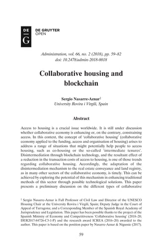 Administration, vol. 66, no. 2 (2018), pp. 59–82
doi: 10.2478/admin-2018-0018
Collaborative housing and
blockchain1
Sergio Nasarre-Aznar1
University Rovira i Virgili, Spain
Abstract
Access to housing is a crucial issue worldwide. It is still under discussion
whether collaborative economy is enhancing or, on the contrary, constraining
access. In this context, the concept of ‘collaborative housing’ (collaborative
economy applied to the funding, access and organisation of housing) arises to
address a range of situations that might potentially help people to access
housing, such as co-housing or the so-called ‘intermediate tenures’.
Disintermediation through blockchain technology, and the resultant effect of
a reduction in the transaction costs of access to housing, is one of those trends
regarding collaborative housing. Accordingly, the adaptation of the
disintermediation mechanism to the real estate conveyance and land registry,
as in many other sectors of the collaborative economy, is timely. This can be
achieved by exploring the potential of this mechanism in enhancing traditional
methods of this sector through possible technological solutions. This paper
presents a preliminary discussion on the different types of collaborative
59
1 Sergio Nasarre-Aznar is Full Professor of Civil Law and Director of the UNESCO
Housing Chair at the University Rovira i Virgili, Spain; Deputy Judge in the Court of
Appeal of Tarragona; and a Corresponding Member of the Spanish Royal Academy of
Jurisprudence and Legislation. This paper has been possible thanks to the project of the
Spanish Ministry of Economy and Competitiveness ‘Collaborative housing’ (2018–20;
DER2017-84726-C3-1-P) and the research award ICREA (2016–20) awarded to the
author. This paper is based on the position paper by Nasarre-Aznar & Nigussie (2017).
04 Nasarre-Aznar article.qxp_Admin 66-2 16/05/2018 17:08 Page 59
 