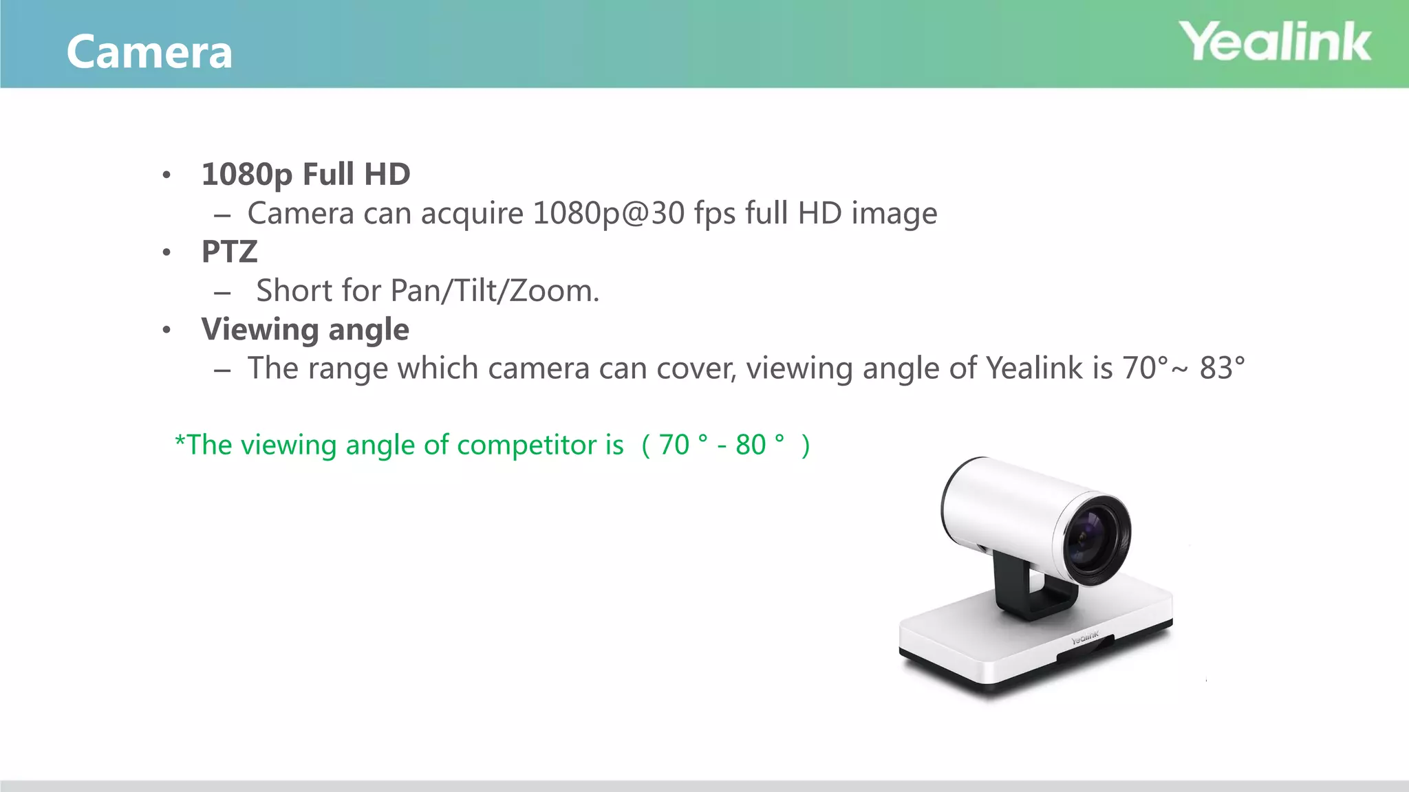 Camera
• 1080p Full HD
– Camera can acquire 1080p@30 fps full HD image
• PTZ
– Short for Pan/Tilt/Zoom.
• Viewing angle
– The range which camera can cover, viewing angle of Yealink is 70°~ 83°
*The viewing angle of competitor is （70 ° - 80 ° ）
 