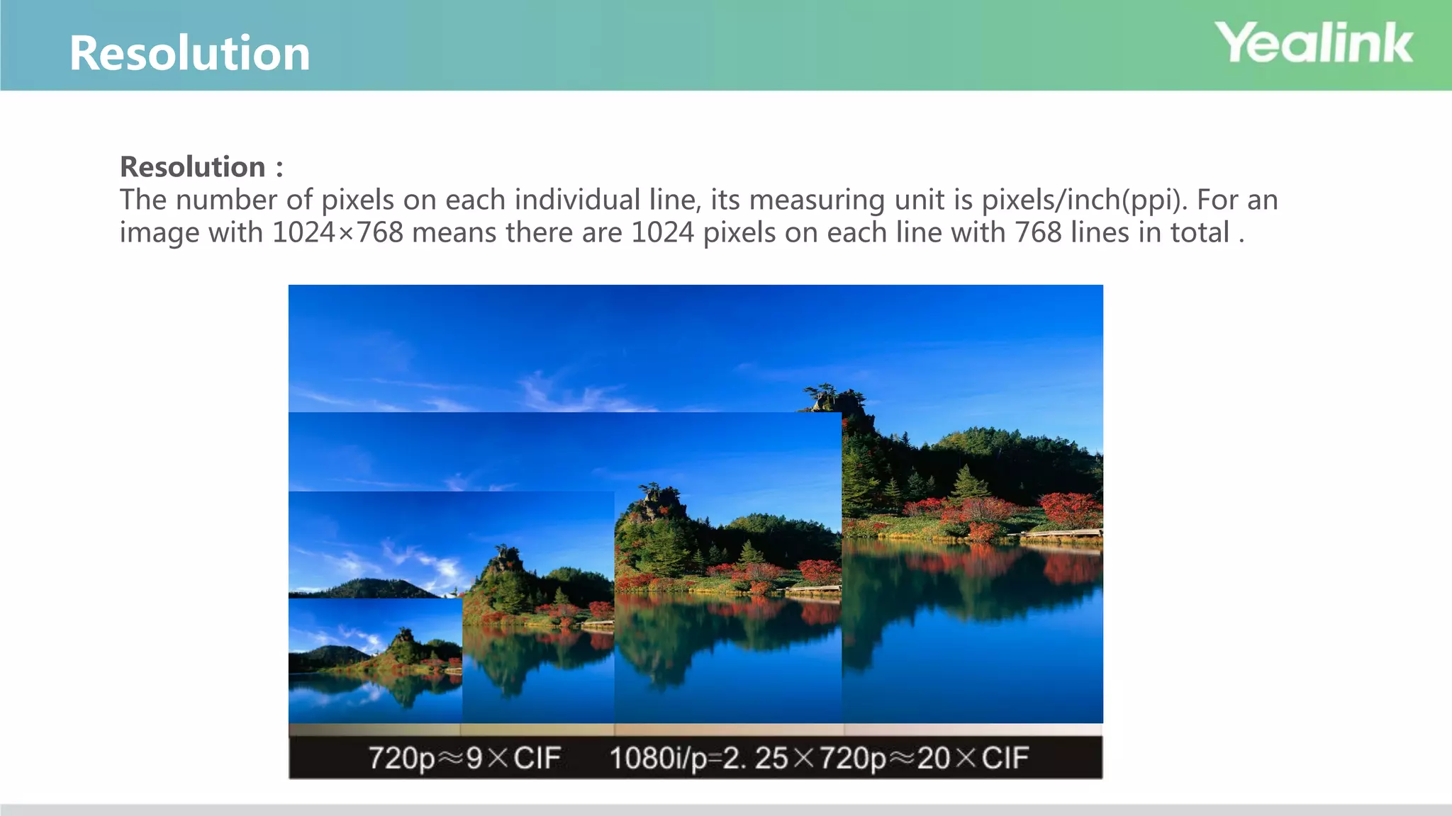 Resolution
Resolution：
The number of pixels on each individual line, its measuring unit is pixels/inch(ppi). For an
image with 1024×768 means there are 1024 pixels on each line with 768 lines in total .
 