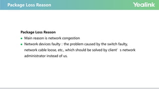 Package Loss Reason
Package Loss Reason
 Main reason is network congestion
 Network devices faulty：the problem caused by the switch faulty,
network cable loose, etc., which should be solved by client’s network
administrator instead of us.
 