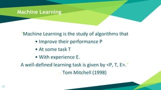 Machine Learning
“Machine Learning is the study of algorithms that
• Improve their performance P
• At some task T
• With experience E.
A well-defined learning task is given by <P, T, E>.”
- Tom Mitchell (1998)
11
 