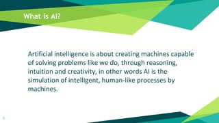 What is AI?
Artificial intelligence is about creating machines capable
of solving problems like we do, through reasoning,
intuition and creativity, in other words AI is the
simulation of intelligent, human-like processes by
machines.
5
 
