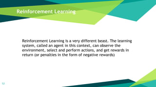 Reinforcement Learning
52
Reinforcement Learning is a very different beast. The learning
system, called an agent in this context, can observe the
environment, select and perform actions, and get rewards in
return (or penalties in the form of negative rewards)
 
