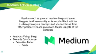 63
• Analytics Vidhya Blogs
• Towards Data Science
• Sebastian Ruder
• Colah
Medium Articles/ Blogs
Read as much as you can medium blogs and some
bloggers in ML community write very brilliant articles
its strengthens your concepts and you see this of from
other perspectives and gain more deeper insights of the
concepts
 
