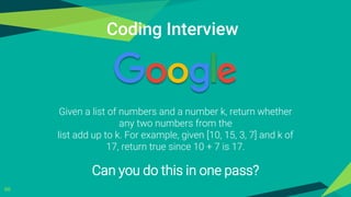 66
Coding Interview
Given a list of numbers and a number k, return whether
any two numbers from the
list add up to k. For example, given [10, 15, 3, 7] and k of
17, return true since 10 + 7 is 17.
Can you do this in one pass?
 