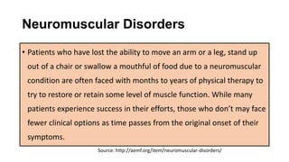 Neuromuscular Disorders
• Patients who have lost the ability to move an arm or a leg, stand up
out of a chair or swallow a mouthful of food due to a neuromuscular
condition are often faced with months to years of physical therapy to
try to restore or retain some level of muscle function. While many
patients experience success in their efforts, those who don’t may face
fewer clinical options as time passes from the original onset of their
symptoms.
Source: http://aemf.org/item/neuromuscular-disorders/
 