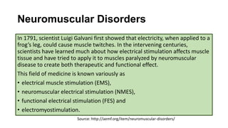 Neuromuscular Disorders
In 1791, scientist Luigi Galvani first showed that electricity, when applied to a
frog’s leg, could cause muscle twitches. In the intervening centuries,
scientists have learned much about how electrical stimulation affects muscle
tissue and have tried to apply it to muscles paralyzed by neuromuscular
disease to create both therapeutic and functional effect.
This field of medicine is known variously as
• electrical muscle stimulation (EMS),
• neuromuscular electrical stimulation (NMES),
• functional electrical stimulation (FES) and
• electromyostimulation.
Source: http://aemf.org/item/neuromuscular-disorders/
 